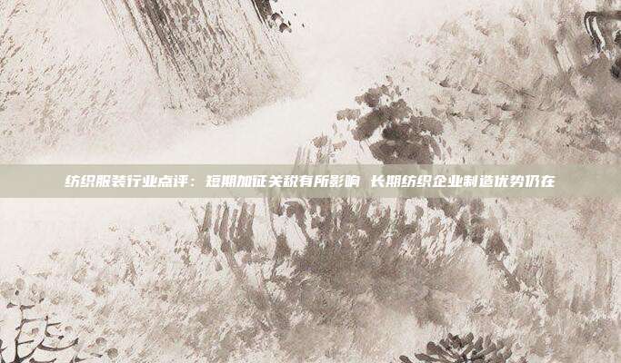 纺织服装行业点评:短期加征关税有所影响 长期纺织企业制造优势仍在