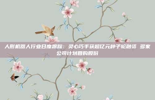 人形机器人行业日度跟踪:灵心巧手获超亿元种子轮融资 多家公司计划回购股份