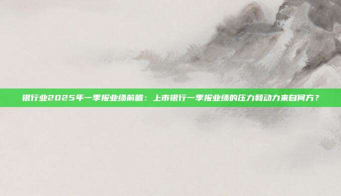 银行业2025年一季报业绩前瞻：上市银行一季报业绩的压力和动力来自何方？