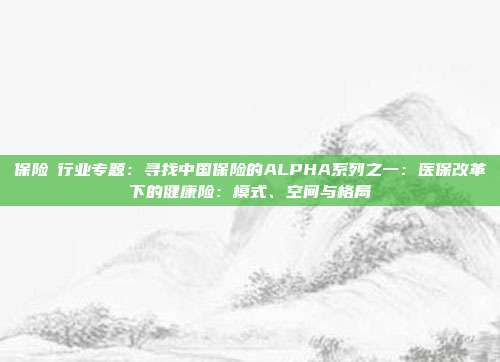 保险Ⅱ行业专题:寻找中国保险的ALPHA系列之一:医保改革下的健康险:模式、空间与格局
