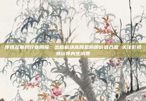 传媒互联网行业周报:出版板块高股息防御价值凸显 关注影视潮玩等内生消费