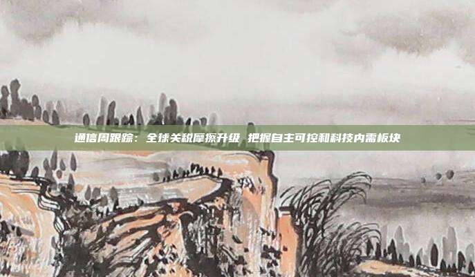 通信周跟踪:全球关税摩擦升级 把握自主可控和科技内需板块