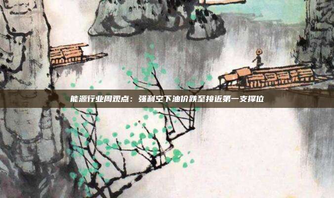 能源行业周观点:强利空下油价跌至接近第一支撑位
