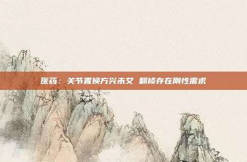 医药:关节置换方兴未艾 翻修存在刚性需求