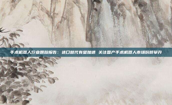 手术机器人行业跟踪报告:进口替代有望加速 关注国产手术机器人市场份额攀升