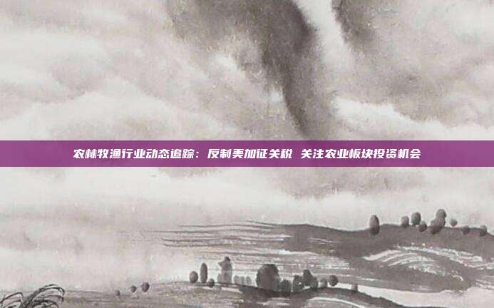 农林牧渔行业动态追踪:反制美加征关税 关注农业板块投资机会