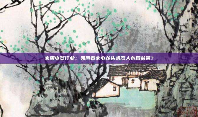 家用电器行业:如何看家电龙头机器人布局前景?