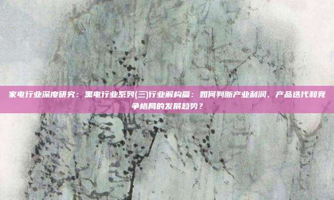 家电行业深度研究:黑电行业系列(三)行业解构篇:如何判断产业利润、产品迭代和竞争格局的发展趋势?
