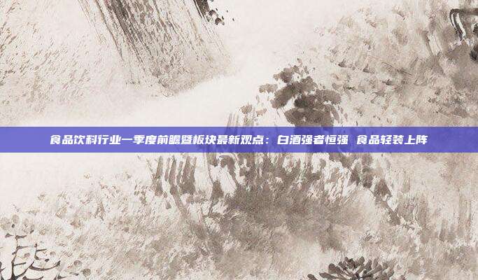 食品饮料行业一季度前瞻暨板块最新观点:白酒强者恒强 食品轻装上阵
