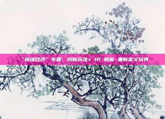 “情绪经济”专题:创新玩法+ IP 赋能 重新定义玩具