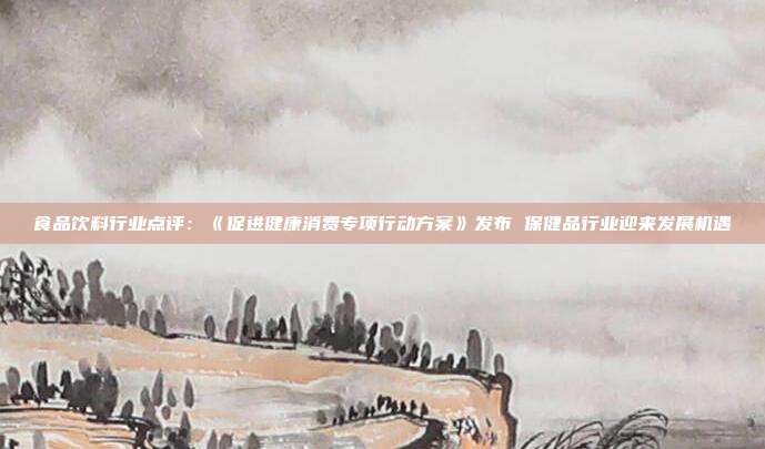 食品饮料行业点评:《促进健康消费专项行动方案》发布 保健品行业迎来发展机遇