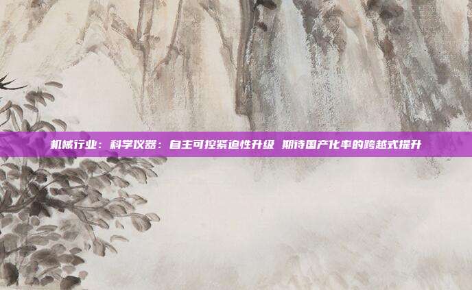 机械行业:科学仪器:自主可控紧迫性升级 期待国产化率的跨越式提升