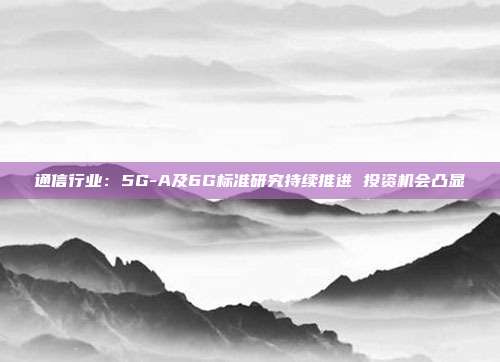 通信行业:5G-A及6G标准研究持续推进 投资机会凸显