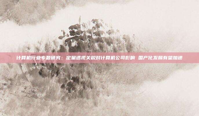 计算机行业专题研究:定量透视关税对计算机公司影响 国产化发展有望加速