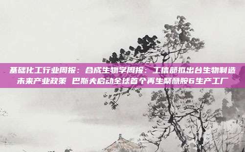 基础化工行业周报:合成生物学周报:工信部拟出台生物制造未来产业政策 巴斯夫启动全球首个再生聚酰胺6生产工厂