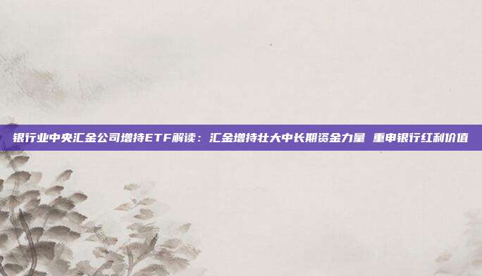 银行业中央汇金公司增持ETF解读：汇金增持壮大中长期资金力量 重申银行红利价值