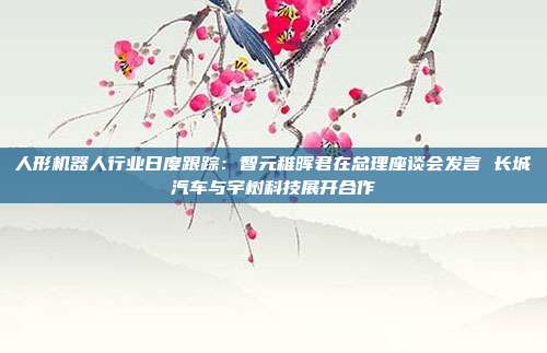 人形机器人行业日度跟踪:智元稚晖君在总理座谈会发言 长城汽车与宇树科技展开合作