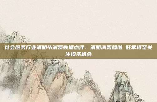 社会服务行业清明节消费数据点评:清明消费稳增 旺季将至关注投资机会