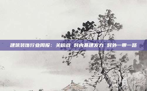 建筑装饰行业周报:关税战 对内基建发力 对外一带一路