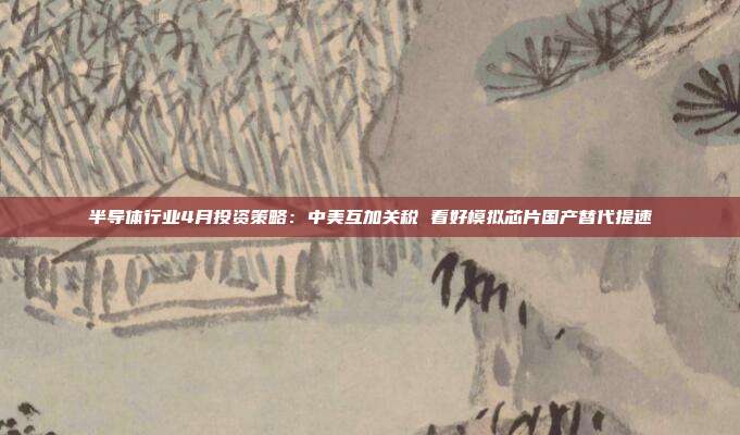 半导体行业4月投资策略:中美互加关税 看好模拟芯片国产替代提速