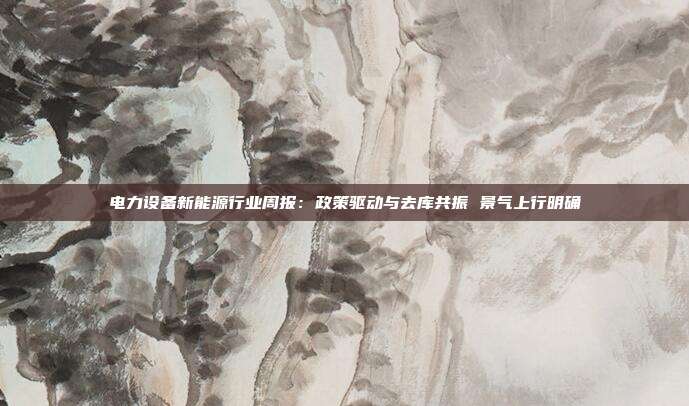 电力设备新能源行业周报:政策驱动与去库共振 景气上行明确