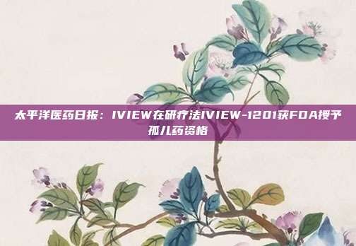 太平洋医药日报:IVIEW在研疗法IVIEW-1201获FDA授予孤儿药资格