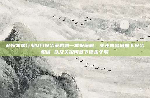 商贸零售行业4月投资策略暨一季报前瞻:关注内需提振下投资机遇 以及关税问题下错杀个股
