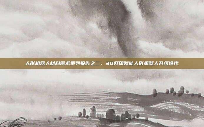 人形机器人材料需求系列报告之二:3D打印赋能人形机器人升级迭代