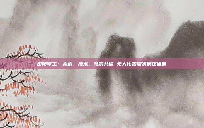 国防军工:需求、技术、政策共振 无人化物流发展正当时