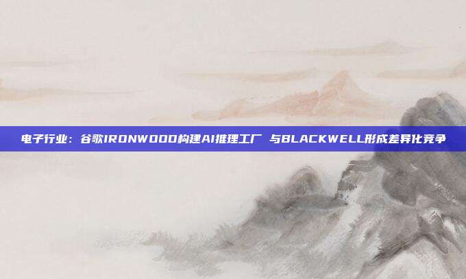 电子行业:谷歌IRONWOOD构建AI推理工厂 与BLACKWELL形成差异化竞争