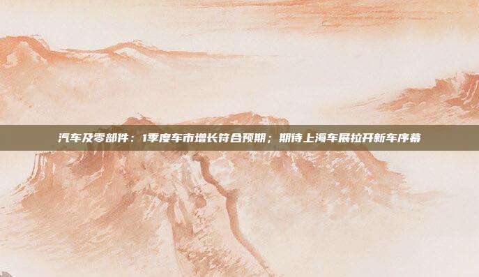汽车及零部件:1季度车市增长符合预期;期待上海车展拉开新车序幕