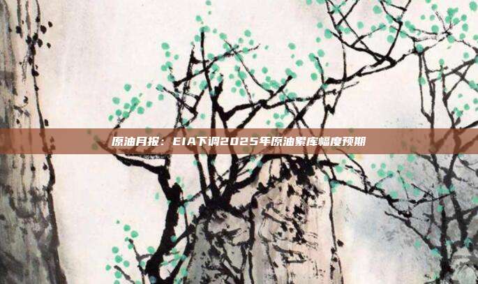 原油月报:EIA下调2025年原油累库幅度预期
