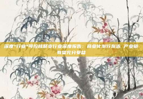 深度*行业*可控核聚变行业深度报告:商业化渐行渐近 产业链有望充分受益