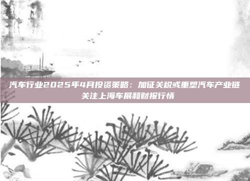 汽车行业2025年4月投资策略:加征关税或重塑汽车产业链 关注上海车展和财报行情