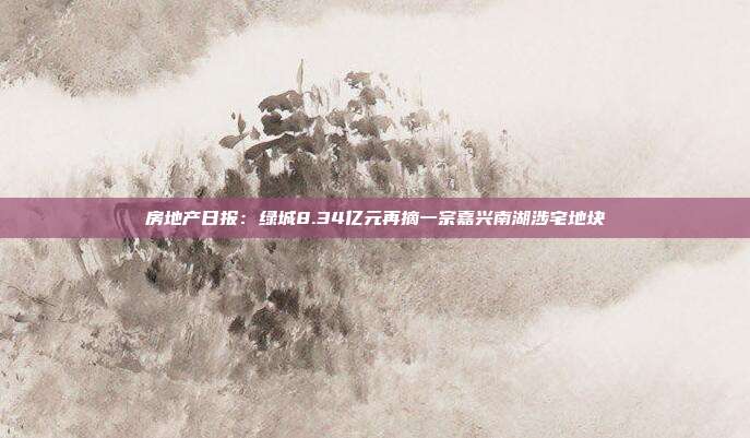 房地产日报:绿城8.34亿元再摘一宗嘉兴南湖涉宅地块