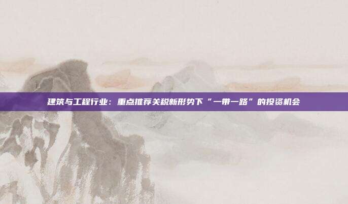 建筑与工程行业:重点推荐关税新形势下“一带一路”的投资机会