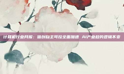计算机行业月报:信创自主可控全面加速 AI产业趋势逻辑不变