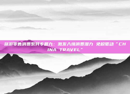 旅游零售消费系列专题九:激发入境消费潜力 免税驱动“CHINA TRAVEL”