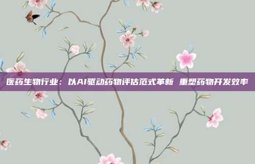 医药生物行业:以AI驱动药物评估范式革新 重塑药物开发效率
