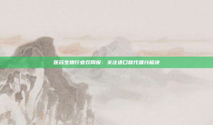 医药生物行业双周报:关注进口替代细分板块