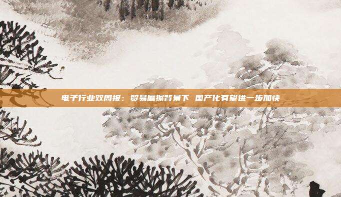 电子行业双周报:贸易摩擦背景下 国产化有望进一步加快