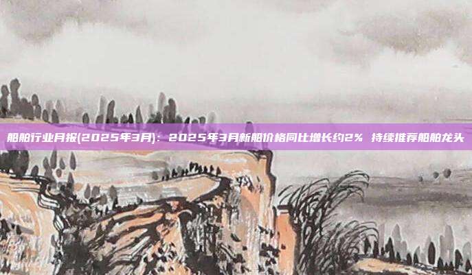 船舶行业月报(2025年3月):2025年3月新船价格同比增长约2% 持续推荐船舶龙头