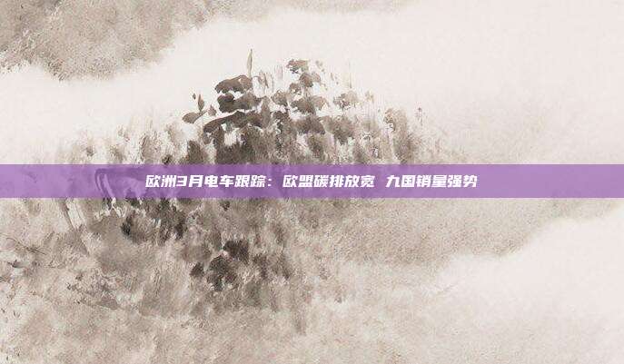 欧洲3月电车跟踪:欧盟碳排放宽 九国销量强势