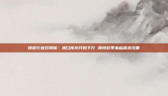 煤炭行业双周报:港口库存开始下行 静待旺季来临需求改善