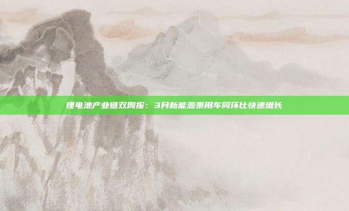 锂电池产业链双周报:3月新能源乘用车同环比快速增长