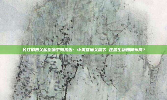 长江消费关税影响系列报告:中美互加关税下 医药生物如何布局?