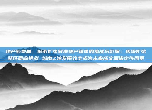 地产新视角:城市扩张对房地产销售的挑战与影响:传统扩张路径面临挑战 城市Z轴发展效率或为未来成交量决定性因素