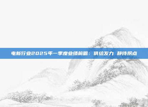 电新行业2025年一季度业绩前瞻:供给发力 静待拐点