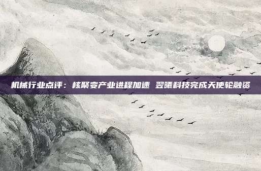 机械行业点评:核聚变产业进程加速 翌曦科技完成天使轮融资