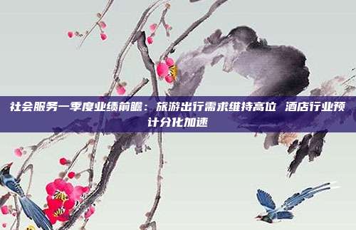 社会服务一季度业绩前瞻:旅游出行需求维持高位 酒店行业预计分化加速